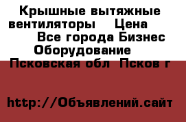 Крышные вытяжные вентиляторы  › Цена ­ 12 000 - Все города Бизнес » Оборудование   . Псковская обл.,Псков г.